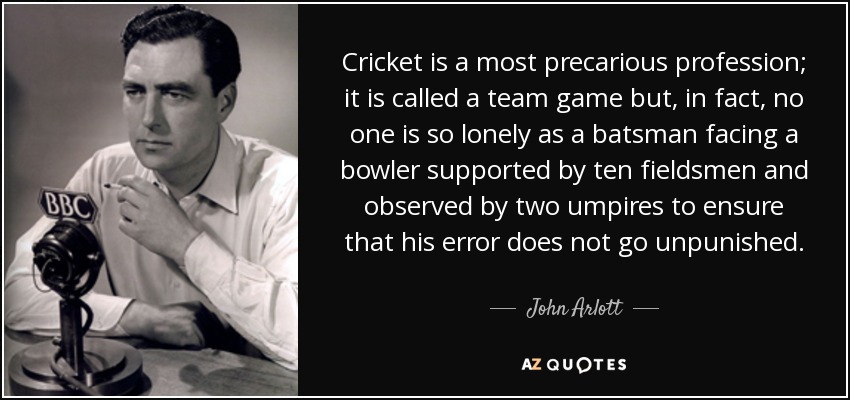 Cricket is a most precarious profession; it is called a team game but, in fact, no one is so lonely as a batsman facing a bowler supported by ten fieldsmen and observed by two umpires to ensure that his error does not go unpunished. - John Arlott