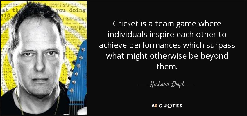 Cricket is a team game where individuals inspire each other to achieve performances which surpass what might otherwise be beyond them. - Richard Lloyd