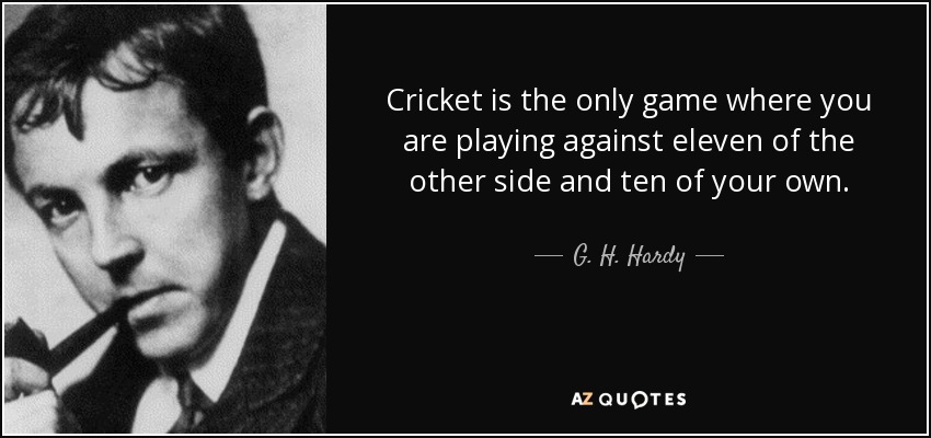 Cricket is the only game where you are playing against eleven of the other side and ten of your own. - G. H. Hardy