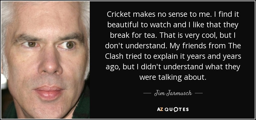 Cricket makes no sense to me. I find it beautiful to watch and I like that they break for tea. That is very cool, but I don't understand. My friends from The Clash tried to explain it years and years ago, but I didn't understand what they were talking about. - Jim Jarmusch