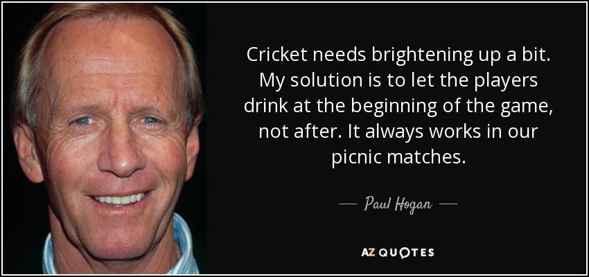 Cricket needs brightening up a bit. My solution is to let the players drink at the beginning of the game, not after. It always works in our picnic matches. - Paul Hogan