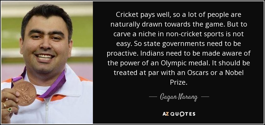 Cricket pays well, so a lot of people are naturally drawn towards the game. But to carve a niche in non-cricket sports is not easy. So state governments need to be proactive. Indians need to be made aware of the power of an Olympic medal. It should be treated at par with an Oscars or a Nobel Prize. - Gagan Narang