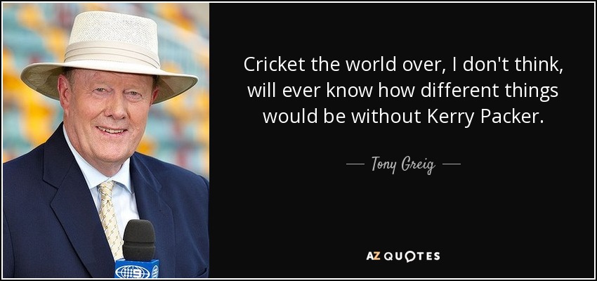 Cricket the world over, I don't think, will ever know how different things would be without Kerry Packer. - Tony Greig