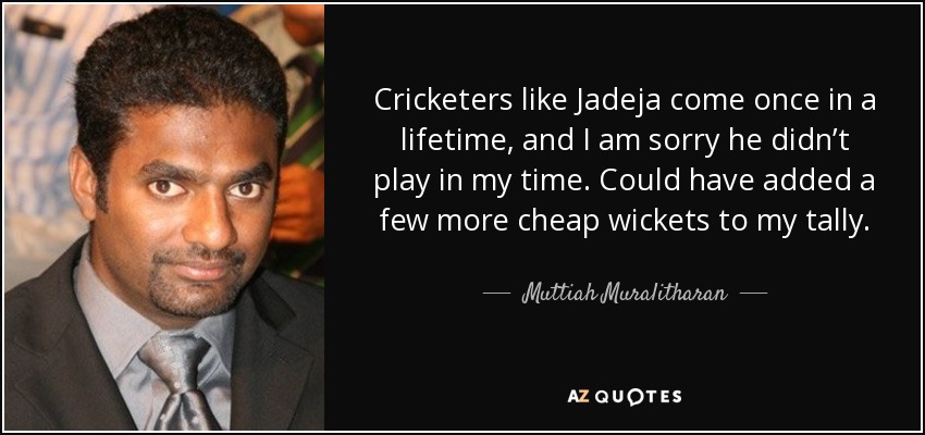 Cricketers like Jadeja come once in a lifetime, and I am sorry he didn’t play in my time. Could have added a few more cheap wickets to my tally. - Muttiah Muralitharan