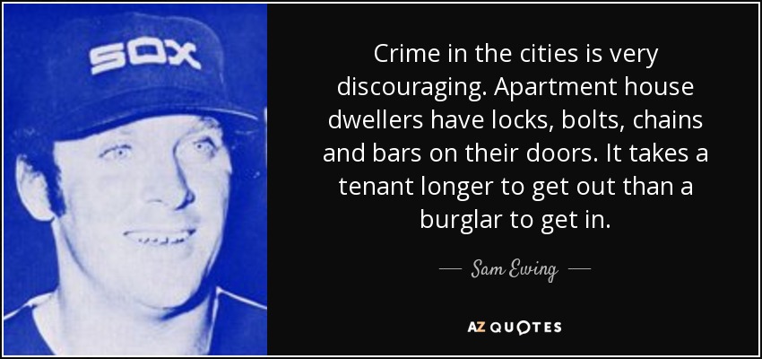 Crime in the cities is very discouraging. Apartment house dwellers have locks, bolts, chains and bars on their doors. It takes a tenant longer to get out than a burglar to get in. - Sam Ewing