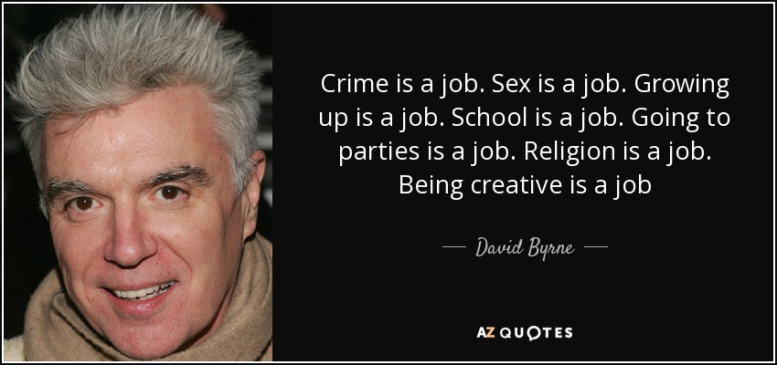 Crime is a job. Sex is a job. Growing up is a job. School is a job. Going to parties is a job. Religion is a job. Being creative is a job - David Byrne