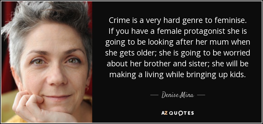 Crime is a very hard genre to feminise. If you have a female protagonist she is going to be looking after her mum when she gets older; she is going to be worried about her brother and sister; she will be making a living while bringing up kids. - Denise Mina