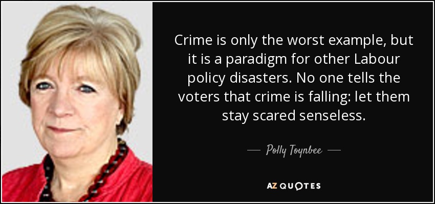 Crime is only the worst example, but it is a paradigm for other Labour policy disasters. No one tells the voters that crime is falling: let them stay scared senseless. - Polly Toynbee