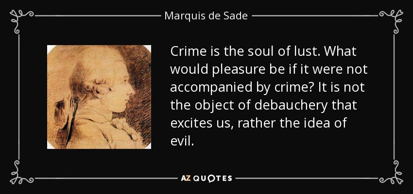 Crime is the soul of lust. What would pleasure be if it were not accompanied by crime? It is not the object of debauchery that excites us, rather the idea of evil. - Marquis de Sade