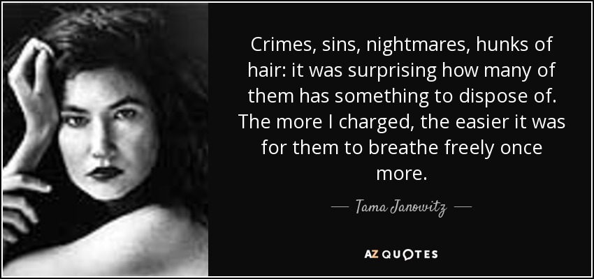 Crimes, sins, nightmares, hunks of hair: it was surprising how many of them has something to dispose of. The more I charged, the easier it was for them to breathe freely once more. - Tama Janowitz