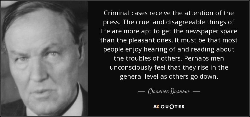 Criminal cases receive the attention of the press. The cruel and disagreeable things of life are more apt to get the newspaper space than the pleasant ones. It must be that most people enjoy hearing of and reading about the troubles of others. Perhaps men unconsciously feel that they rise in the general level as others go down. - Clarence Darrow