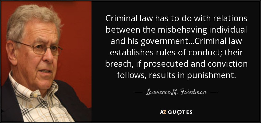 Criminal law has to do with relations between the misbehaving individual and his government...Criminal law establishes rules of conduct; their breach, if prosecuted and conviction follows, results in punishment. - Lawrence M. Friedman