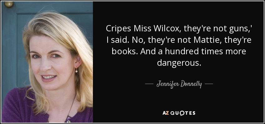 Cripes Miss Wilcox, they're not guns,' I said. No, they're not Mattie, they're books. And a hundred times more dangerous. - Jennifer Donnelly