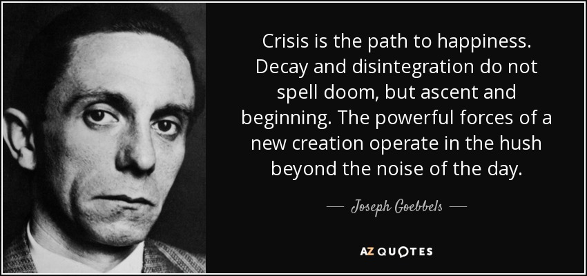 Crisis is the path to happiness. Decay and disintegration do not spell doom, but ascent and beginning. The powerful forces of a new creation operate in the hush beyond the noise of the day. - Joseph Goebbels