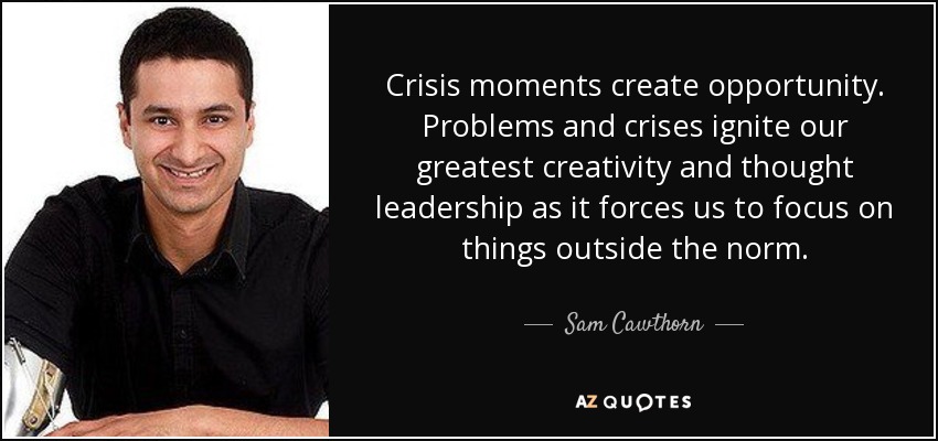 Crisis moments create opportunity. Problems and crises ignite our greatest creativity and thought leadership as it forces us to focus on things outside the norm. - Sam Cawthorn