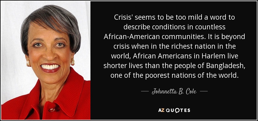 Crisis' seems to be too mild a word to describe conditions in countless African-American communities. It is beyond crisis when in the richest nation in the world, African Americans in Harlem live shorter lives than the people of Bangladesh, one of the poorest nations of the world. - Johnnetta B. Cole