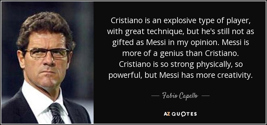 Cristiano is an explosive type of player, with great technique, but he's still not as gifted as Messi in my opinion. Messi is more of a genius than Cristiano. Cristiano is so strong physically, so powerful, but Messi has more creativity. - Fabio Capello