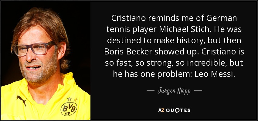 Cristiano reminds me of German tennis player Michael Stich. He was destined to make history, but then Boris Becker showed up. Cristiano is so fast, so strong, so incredible, but he has one problem: Leo Messi. - Jurgen Klopp