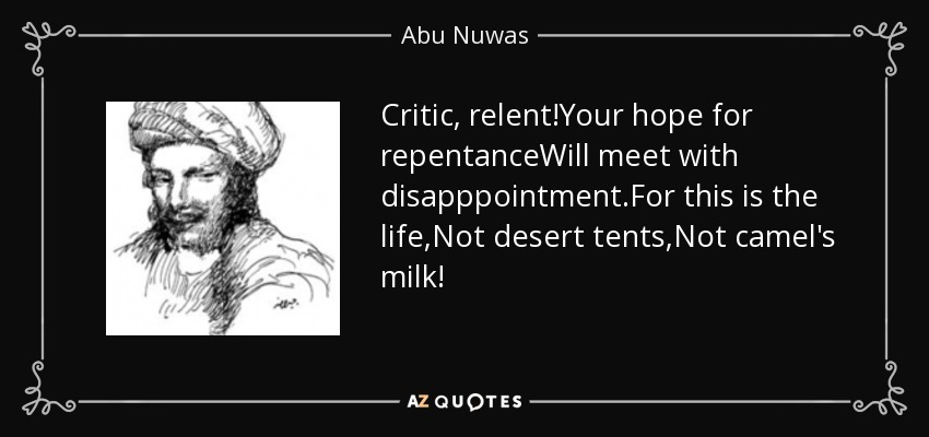 Critic, relent!Your hope for repentanceWill meet with disapppointment.For this is the life,Not desert tents,Not camel's milk! - Abu Nuwas