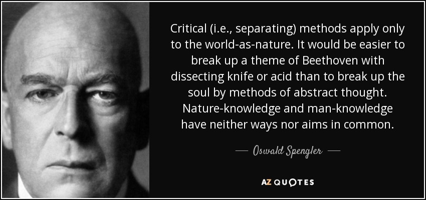 Critical (i.e., separating) methods apply only to the world-as-nature. It would be easier to break up a theme of Beethoven with dissecting knife or acid than to break up the soul by methods of abstract thought . Nature-knowledge and man-knowledge have neither ways nor aims in common. - Oswald Spengler