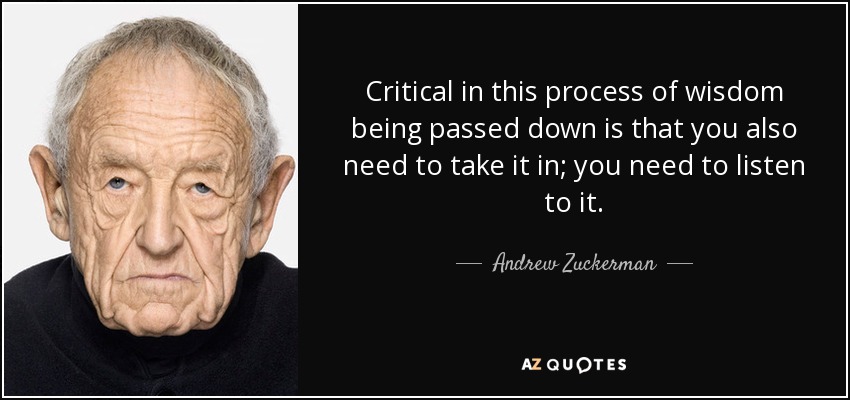 Critical in this process of wisdom being passed down is that you also need to take it in; you need to listen to it. - Andrew Zuckerman