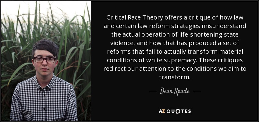 Critical Race Theory offers a critique of how law and certain law reform strategies misunderstand the actual operation of life-shortening state violence, and how that has produced a set of reforms that fail to actually transform material conditions of white supremacy. These critiques redirect our attention to the conditions we aim to transform. - Dean Spade