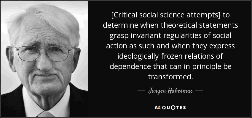 [Critical social science attempts] to determine when theoretical statements grasp invariant regularities of social action as such and when they express ideologically frozen relations of dependence that can in principle be transformed. - Jurgen Habermas