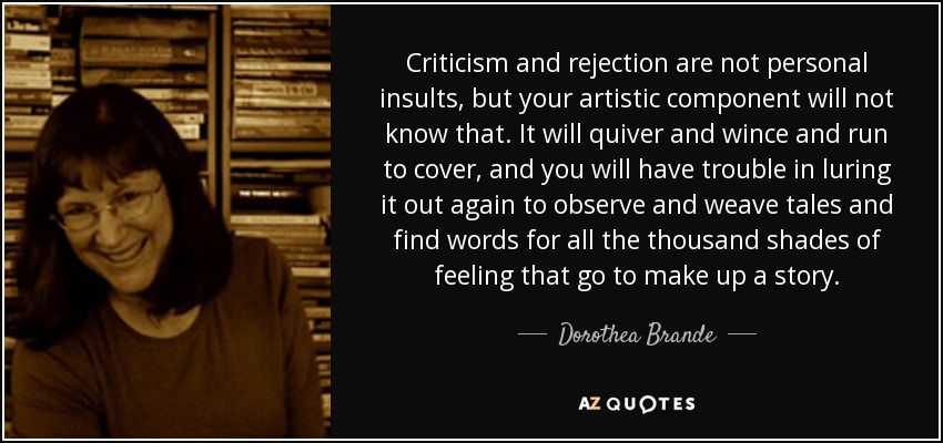 Criticism and rejection are not personal insults, but your artistic component will not know that. It will quiver and wince and run to cover, and you will have trouble in luring it out again to observe and weave tales and find words for all the thousand shades of feeling that go to make up a story. - Dorothea Brande