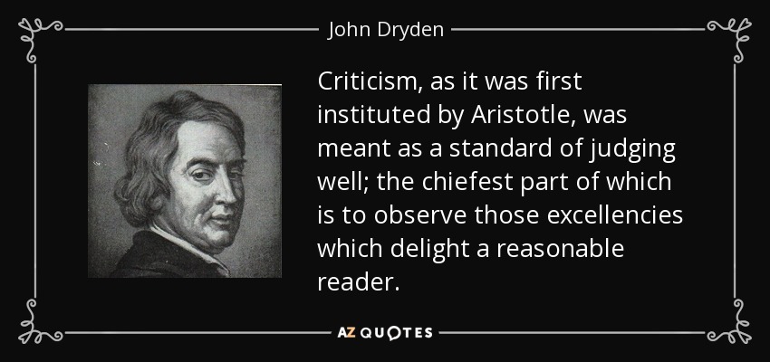 Criticism, as it was first instituted by Aristotle, was meant as a standard of judging well; the chiefest part of which is to observe those excellencies which delight a reasonable reader. - John Dryden