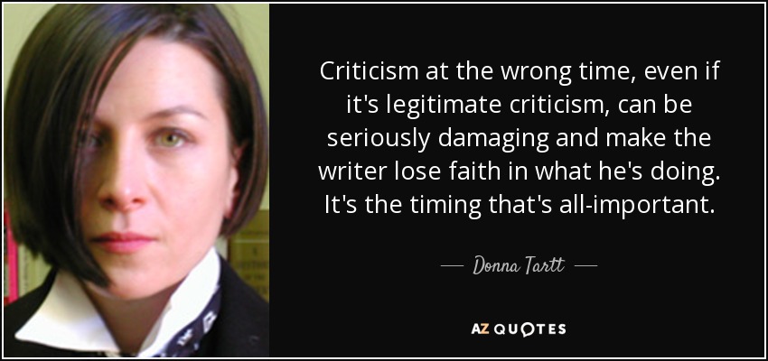 Criticism at the wrong time, even if it's legitimate criticism, can be seriously damaging and make the writer lose faith in what he's doing. It's the timing that's all-important. - Donna Tartt
