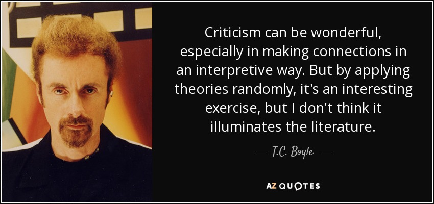Criticism can be wonderful, especially in making connections in an interpretive way. But by applying theories randomly, it's an interesting exercise, but I don't think it illuminates the literature. - T.C. Boyle