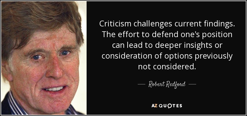 Criticism challenges current findings. The effort to defend one's position can lead to deeper insights or consideration of options previously not considered. - Robert Redford