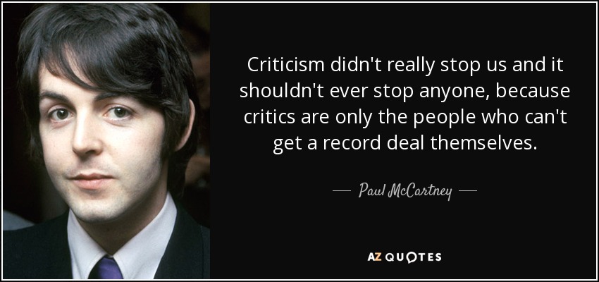Criticism didn't really stop us and it shouldn't ever stop anyone, because critics are only the people who can't get a record deal themselves. - Paul McCartney