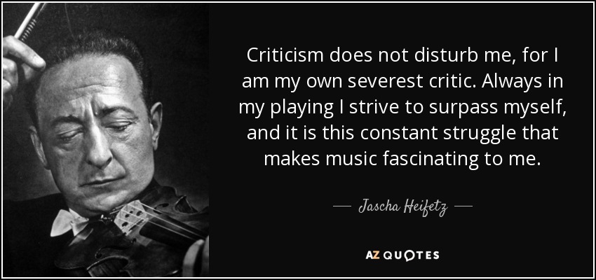 Criticism does not disturb me, for I am my own severest critic. Always in my playing I strive to surpass myself, and it is this constant struggle that makes music fascinating to me. - Jascha Heifetz