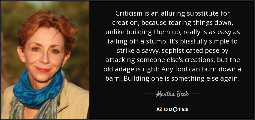 Criticism is an alluring substitute for creation, because tearing things down, unlike building them up, really is as easy as falling off a stump. It's blissfully simple to strike a savvy, sophisticated pose by attacking someone else's creations, but the old adage is right: Any fool can burn down a barn. Building one is something else again. - Martha Beck