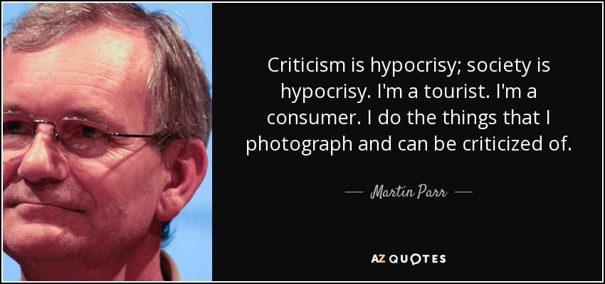Criticism is hypocrisy; society is hypocrisy. I'm a tourist. I'm a consumer. I do the things that I photograph and can be criticized of. - Martin Parr