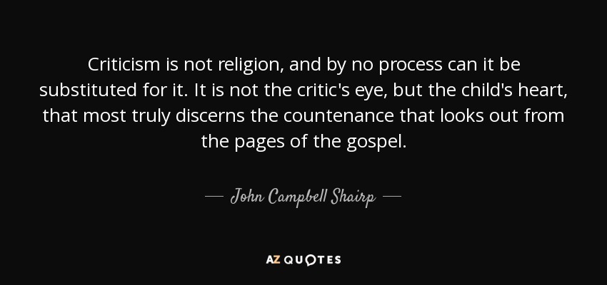 Criticism is not religion, and by no process can it be substituted for it. It is not the critic's eye, but the child's heart, that most truly discerns the countenance that looks out from the pages of the gospel. - John Campbell Shairp