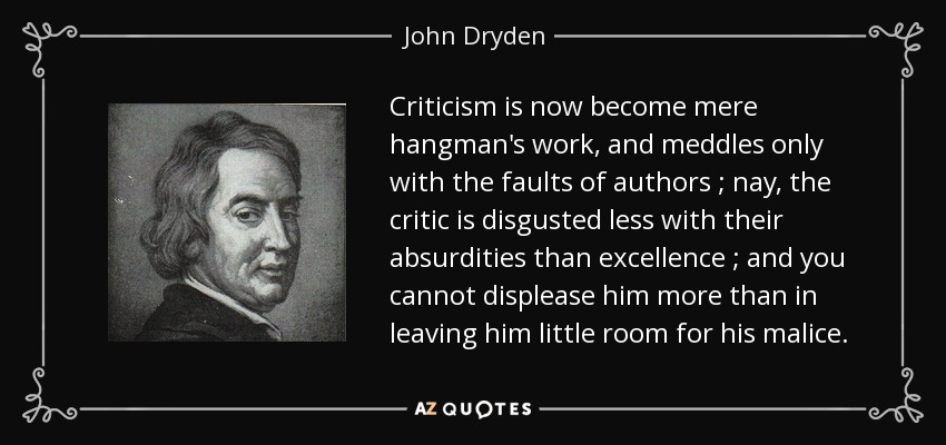 Criticism is now become mere hangman's work, and meddles only with the faults of authors ; nay, the critic is disgusted less with their absurdities than excellence ; and you cannot displease him more than in leaving him little room for his malice. - John Dryden