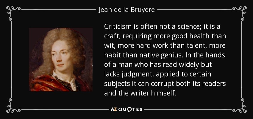 Criticism is often not a science; it is a craft, requiring more good health than wit, more hard work than talent, more habit than native genius. In the hands of a man who has read widely but lacks judgment, applied to certain subjects it can corrupt both its readers and the writer himself. - Jean de la Bruyere