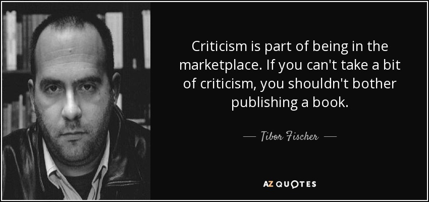 Criticism is part of being in the marketplace. If you can't take a bit of criticism, you shouldn't bother publishing a book. - Tibor Fischer