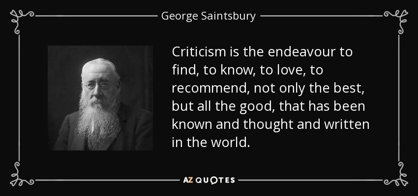 Criticism is the endeavour to find, to know, to love, to recommend, not only the best, but all the good, that has been known and thought and written in the world. - George Saintsbury