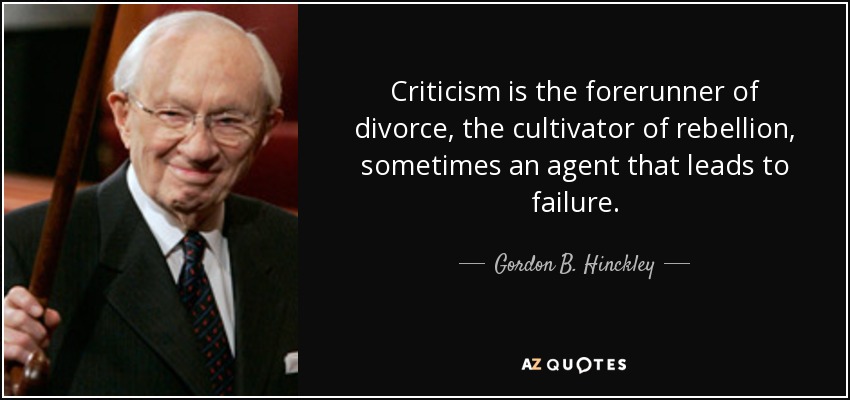 Criticism is the forerunner of divorce, the cultivator of rebellion, sometimes an agent that leads to failure. - Gordon B. Hinckley