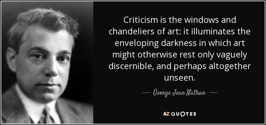 Criticism is the windows and chandeliers of art: it illuminates the enveloping darkness in which art might otherwise rest only vaguely discernible, and perhaps altogether unseen. - George Jean Nathan