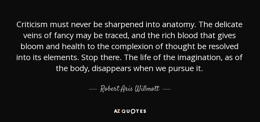 Criticism must never be sharpened into anatomy. The delicate veins of fancy may be traced, and the rich blood that gives bloom and health to the complexion of thought be resolved into its elements. Stop there. The life of the imagination, as of the body, disappears when we pursue it. - Robert Aris Willmott