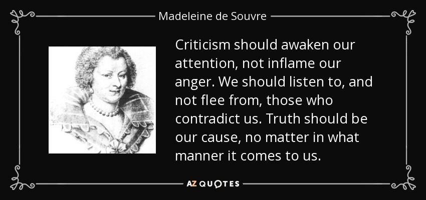 Criticism should awaken our attention, not inflame our anger. We should listen to, and not flee from, those who contradict us. Truth should be our cause, no matter in what manner it comes to us. - Madeleine de Souvre, marquise de Sable