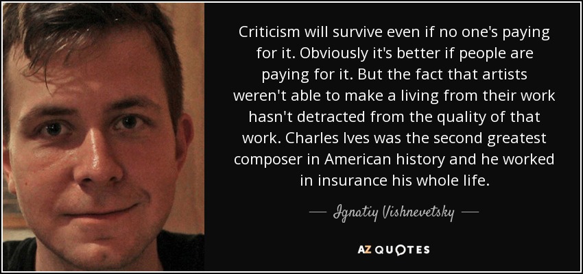 Criticism will survive even if no one's paying for it. Obviously it's better if people are paying for it. But the fact that artists weren't able to make a living from their work hasn't detracted from the quality of that work. Charles Ives was the second greatest composer in American history and he worked in insurance his whole life. - Ignatiy Vishnevetsky