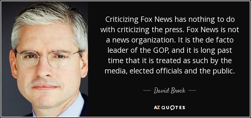 Criticizing Fox News has nothing to do with criticizing the press. Fox News is not a news organization. It is the de facto leader of the GOP, and it is long past time that it is treated as such by the media, elected officials and the public. - David Brock