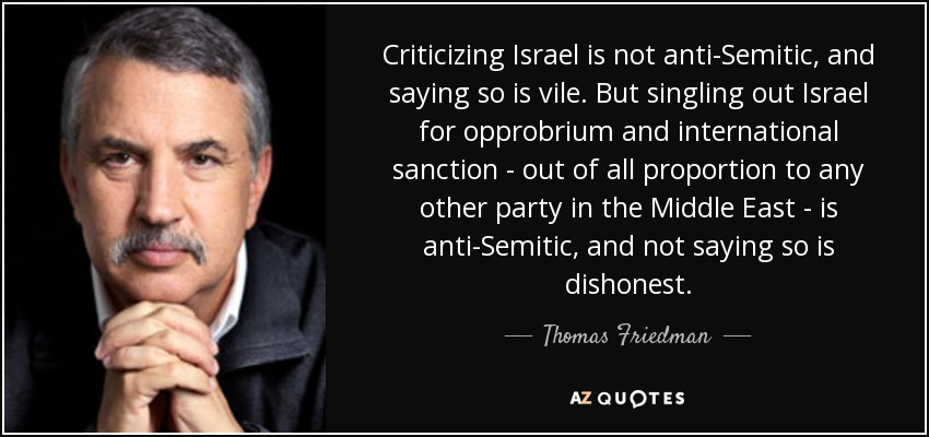Criticizing Israel is not anti-Semitic, and saying so is vile. But singling out Israel for opprobrium and international sanction - out of all proportion to any other party in the Middle East - is anti-Semitic, and not saying so is dishonest. - Thomas Friedman