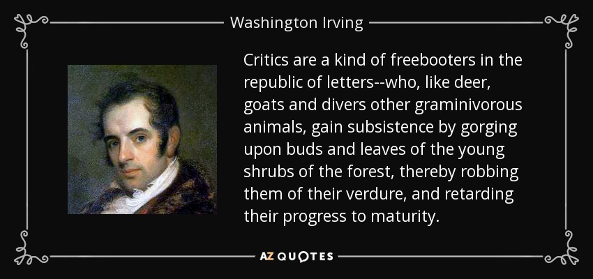 Critics are a kind of freebooters in the republic of letters--who, like deer, goats and divers other graminivorous animals, gain subsistence by gorging upon buds and leaves of the young shrubs of the forest, thereby robbing them of their verdure, and retarding their progress to maturity. - Washington Irving