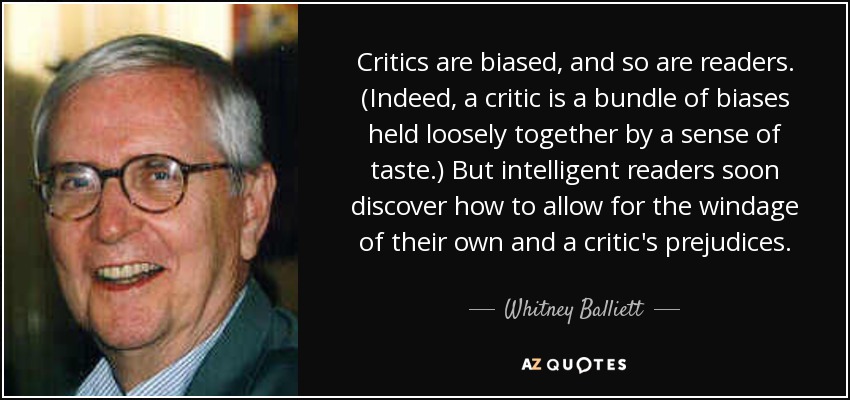Critics are biased, and so are readers. (Indeed, a critic is a bundle of biases held loosely together by a sense of taste.) But intelligent readers soon discover how to allow for the windage of their own and a critic's prejudices. - Whitney Balliett